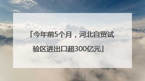 今年前5个月，河北自贸试验区进出口超300亿元