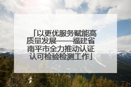 以更优服务赋能高质量发展——福建省南平市全力推动认证认可检验检测工作