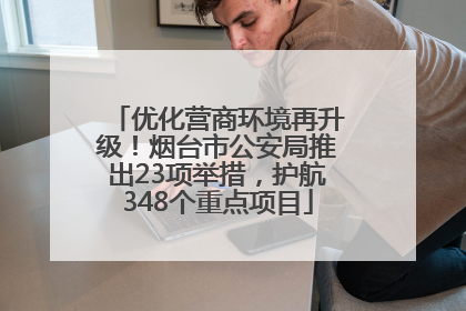 优化营商环境再升级！烟台市公安局推出23项举措，护航348个重点项目