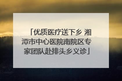 优质医疗送下乡 湘潭市中心医院南院区专家团队赴排头乡义诊
