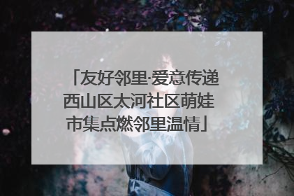 友好邻里·爱意传递 西山区太河社区萌娃市集点燃邻里温情