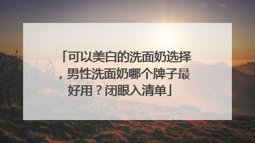 可以美白的洗面奶选择，男性洗面奶哪个牌子最好用？闭眼入清单