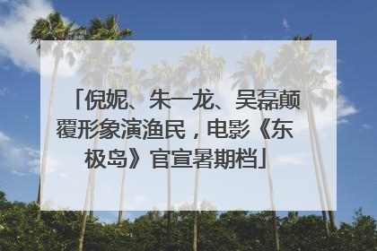 倪妮、朱一龙、吴磊颠覆形象演渔民，电影《东极岛》官宣暑期档