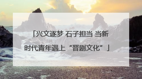 兴文逐梦 石子担当 当新时代青年遇上“晋剧文化”