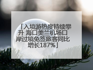 入境游热度持续攀升 海口美兰机场口岸过境免签旅客同比增长187%