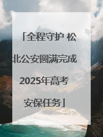 全程守护 松北公安圆满完成2025年高考安保任务