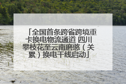 全国首条跨省跨境重卡换电物流通道 四川攀枝花至云南磨憨（关累）换电干线启动