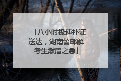 八小时极速补证送达，湖南警邮解考生燃眉之急