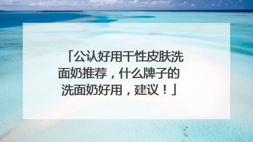 公认好用干性皮肤洗面奶推荐，什么牌子的洗面奶好用，建议！