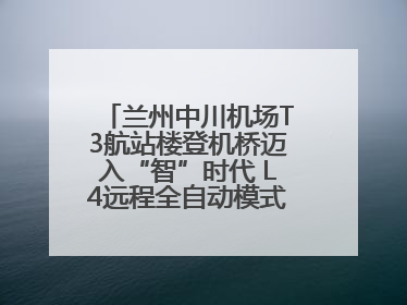 兰州中川机场T3航站楼登机桥迈入“智”时代 L4远程全自动模式全面启用