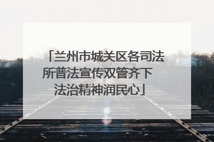 兰州市城关区各司法所普法宣传双管齐下 法治精神润民心