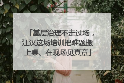 基层治理不走过场，江汉这场培训把难题搬上桌、在现场见真章