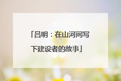 吕明：在山河间写下建设者的故事