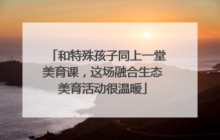 和特殊孩子同上一堂美育课，这场融合生态美育活动很温暖