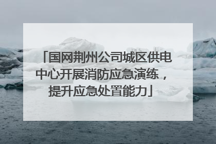国网荆州公司城区供电中心开展消防应急演练，提升应急处置能力