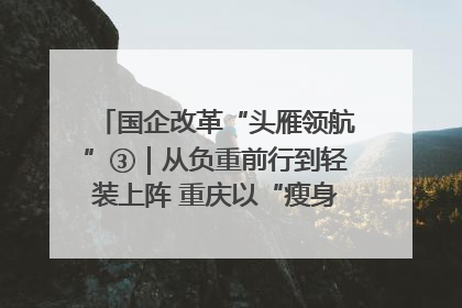 国企改革“头雁领航”③｜从负重前行到轻装上阵 重庆以“瘦身”谋“健体”