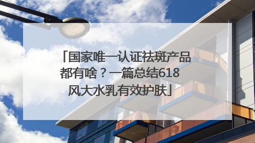 国家唯一认证祛斑产品都有啥？一篇总结618风大水乳有效护肤