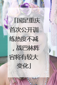 国足重庆首次公开训练热度不减，战巴林阵容将有较大变化