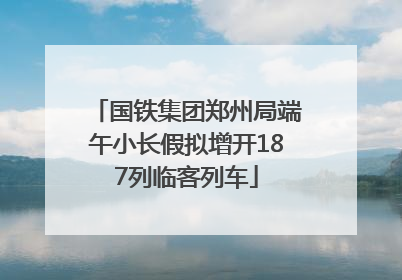国铁集团郑州局端午小长假拟增开187列临客列车
