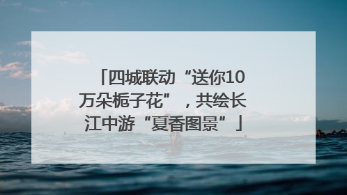 四城联动“送你10万朵栀子花”，共绘长江中游“夏香图景”
