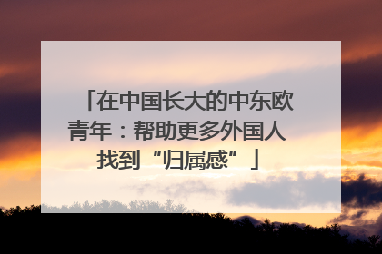 在中国长大的中东欧青年：帮助更多外国人找到“归属感”