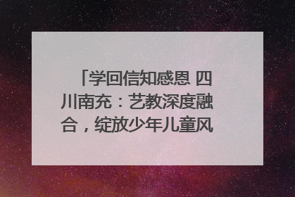 学回信知感恩 四川南充：艺教深度融合，绽放少年儿童风采｜您牵挂的四川