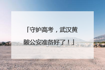 守护高考，武汉黄陂公安准备好了！