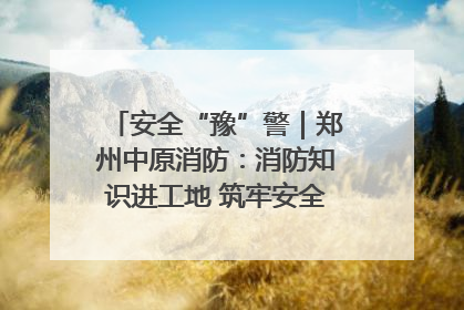 安全“豫”警｜郑州中原消防：消防知识进工地 筑牢安全“防火墙”