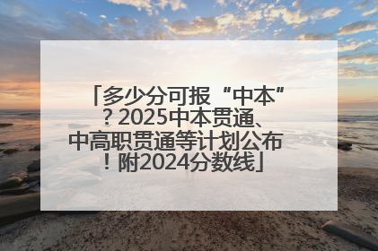 多少分可报“中本”？2025中本贯通、中高职贯通等计划公布！附2024分数线