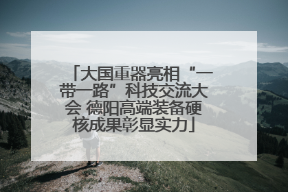 大国重器亮相“一带一路”科技交流大会 德阳高端装备硬核成果彰显实力