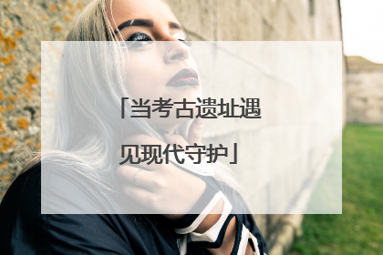 当考古遗址遇见现代守护