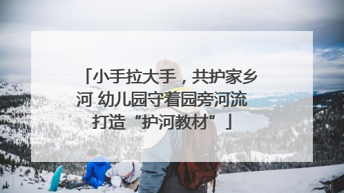 小手拉大手，共护家乡河 幼儿园守着园旁河流打造“护河教材”