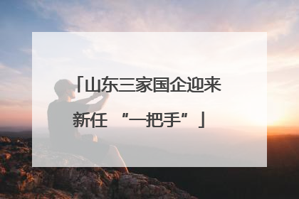 山东三家国企迎来新任 “一把手”