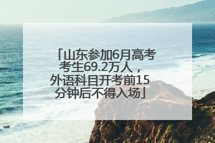 山东参加6月高考考生69.2万人，外语科目开考前15分钟后不得入场