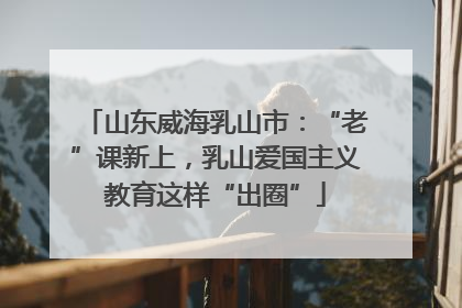 山东威海乳山市：“老”课新上，乳山爱国主义教育这样“出圈”