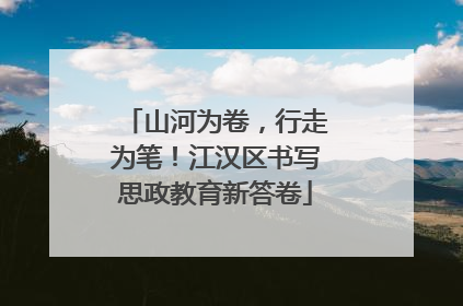 山河为卷，行走为笔！江汉区书写思政教育新答卷