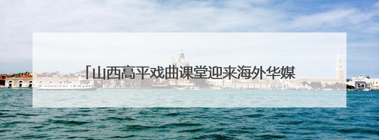 山西高平戏曲课堂迎来海外华媒 上党梆子“圈粉”国际观众