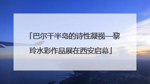 巴尔干半岛的诗性凝视—黎玲水彩作品展在西安启幕