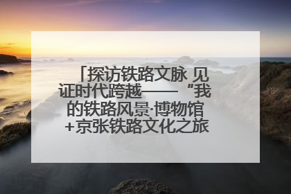 探访铁路文脉 见证时代跨越——“我的铁路风景·博物馆+京张铁路文化之旅”活动在京启动