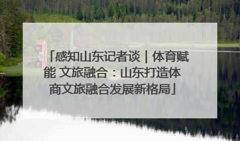 感知山东记者谈｜体育赋能 文旅融合：山东打造体商文旅融合发展新格局
