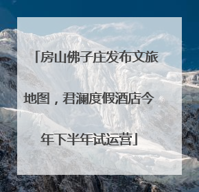 房山佛子庄发布文旅地图，君澜度假酒店今年下半年试运营