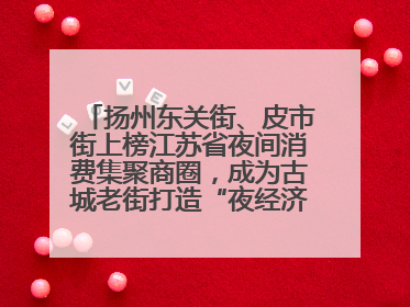 扬州东关街、皮市街上榜江苏省夜间消费集聚商圈，成为古城老街打造“夜经济”的样本