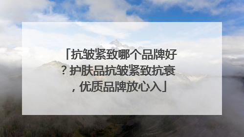 抗皱紧致哪个品牌好？护肤品抗皱紧致抗衰，优质品牌放心入