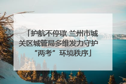 护航不停歇 兰州市城关区城管局多维发力守护“两考”环境秩序