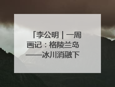 李公明｜一周画记：格陵兰岛——冰川消融下的抉择