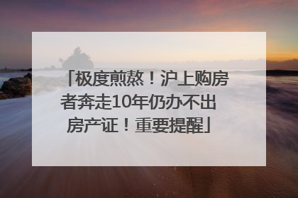 极度煎熬！沪上购房者奔走10年仍办不出房产证！重要提醒