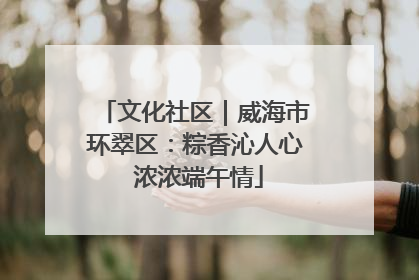 文化社区｜威海市环翠区：粽香沁人心 浓浓端午情