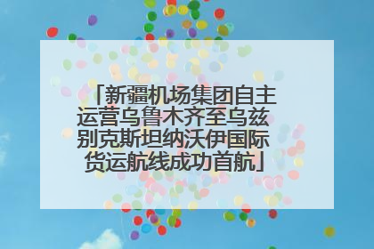 新疆机场集团自主运营乌鲁木齐至乌兹别克斯坦纳沃伊国际货运航线成功首航