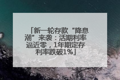新一轮存款“降息潮”来袭：活期利率逼近零，1年期定存利率跌破1%
