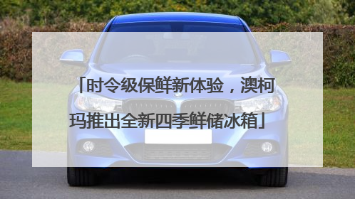 时令级保鲜新体验，澳柯玛推出全新四季鲜储冰箱
